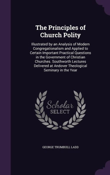 The Principles Of Church Polity: Illustrated By An Analysis Of Modern Congregationalism And Applied To Certain Important Practical Questions In The ... At Andover Theological Seminary In The Year