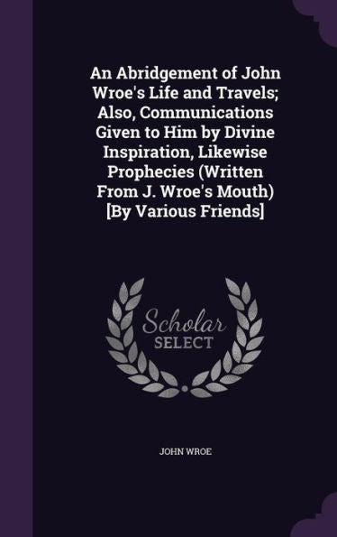 An Abridgement Of John Wroe's Life And Travels; Also, Communications Given To Him By Divine Inspiration, Likewise Prophecies (Written From J. Wroe's Mouth) [By Various Friends]