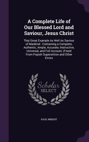 A Complete Life Of Our Blessed Lord And Saviour, Jesus Christ: That Great Example As Well As Saviour Of Mankind: Containing A Complete, Authentic, ... From Popish Superstition And Other Errors