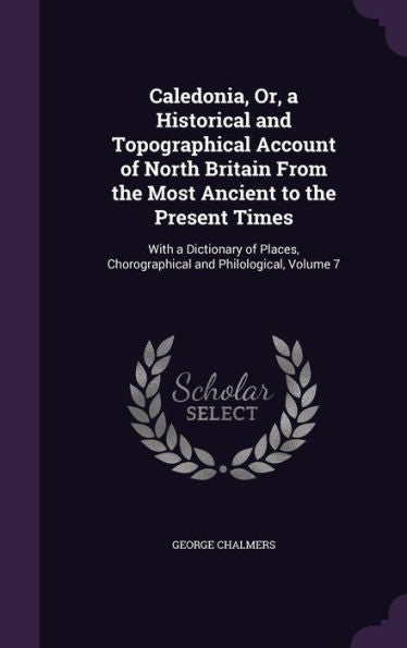 Caledonia, Or, A Historical And Topographical Account Of North Britain From The Most Ancient To The Present Times: With A Dictionary Of Places, Chorographical And Philological, Volume 7