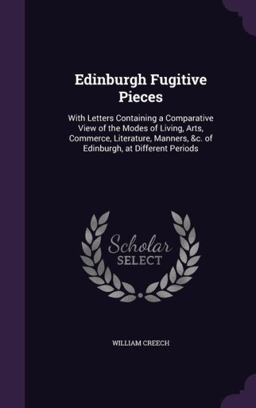 Edinburgh Fugitive Pieces: With Letters Containing A Comparative View Of The Modes Of Living, Arts, Commerce, Literature, Manners, &C. Of Edinburgh, At Different Periods