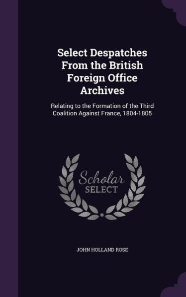 Select Despatches From The British Foreign Office Archives: Relating To The Formation Of The Third Coalition Against France, 1804-1805
