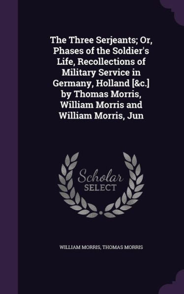 The Three Serjeants; Or, Phases Of The Soldier's Life, Recollections Of Military Service In Germany, Holland [&C.] By Thomas Morris, William Morris And William Morris, Jun