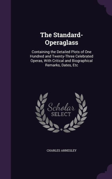 The Standard-Operaglass: Containing The Detailed Plots Of One Hundred And Twenty-Three Celebrated Operas, With Critical And Biographical Remarks, Dates, Etc