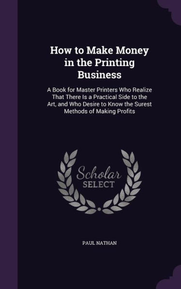 How To Make Money In The Printing Business: A Book For Master Printers Who Realize That There Is A Practical Side To The Art, And Who Desire To Know The Surest Methods Of Making Profits