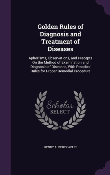 Golden Rules Of Diagnosis And Treatment Of Diseases: Aphorisms, Observations, And Precepts On The Method Of Examination And Diagnosis Of Diseases, With Practical Rules For Proper Remedial Procedure