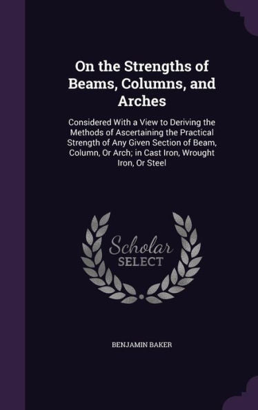 On The Strengths Of Beams, Columns, And Arches: Considered With A View To Deriving The Methods Of Ascertaining The Practical Strength Of Any Given ... Or Arch; In Cast Iron, Wrought Iron, Or Steel