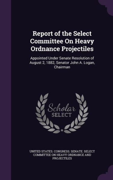 Report Of The Select Committee On Heavy Ordnance Projectiles: Appointed Under Senate Resolution Of August 2, 1882, Senator John A. Logan, Chairman