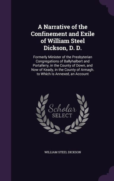A Narrative Of The Confinement And Exile Of William Steel Dickson, D. D.: Formerly Minister Of The Presbyterian Congregations Of Ballyhalbert And ... Of Armagh. To Which Is Annexed, An Account