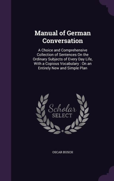 Manual Of German Conversation: A Choice And Comprehensive Collection Of Sentences On The Ordinary Subjects Of Every Day Life, With A Copious Vocabulary: On An Entirely New And Simple Plan