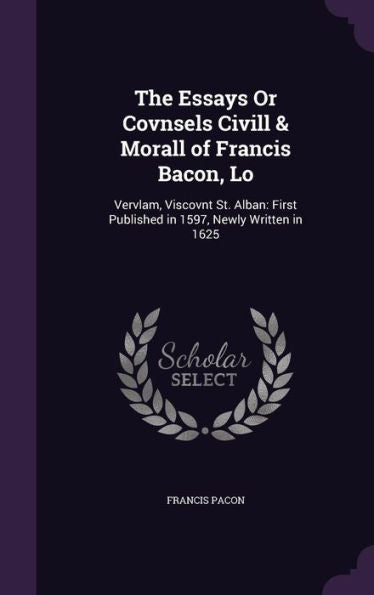 The Essays Or Covnsels Civill & Morall Of Francis Bacon, Lo: Vervlam, Viscovnt St. Alban: First Published In 1597, Newly Written In 1625