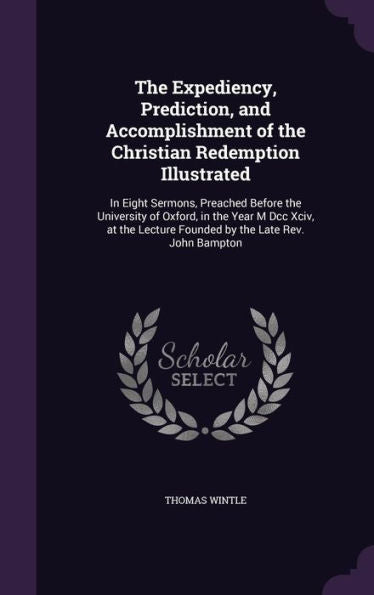 The Expediency, Prediction, And Accomplishment Of The Christian Redemption Illustrated: In Eight Sermons, Preached Before The University Of Oxford, In ... Lecture Founded By The Late Rev. John Bampton