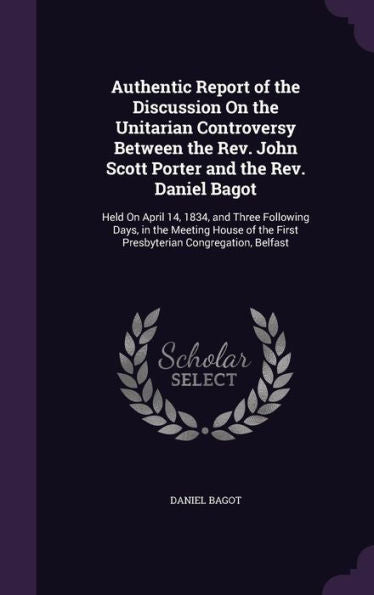 Authentic Report Of The Discussion On The Unitarian Controversy Between The Rev. John Scott Porter And The Rev. Daniel Bagot: Held On April 14, 1834, ... The First Presbyterian Congregation, Belfast