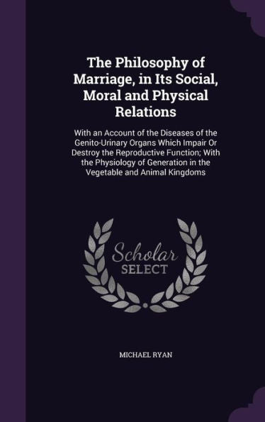 The Philosophy Of Marriage, In Its Social, Moral And Physical Relations: With An Account Of The Diseases Of The Genito-Urinary Organs Which Impair Or ... In The Vegetable And Animal Kingdoms