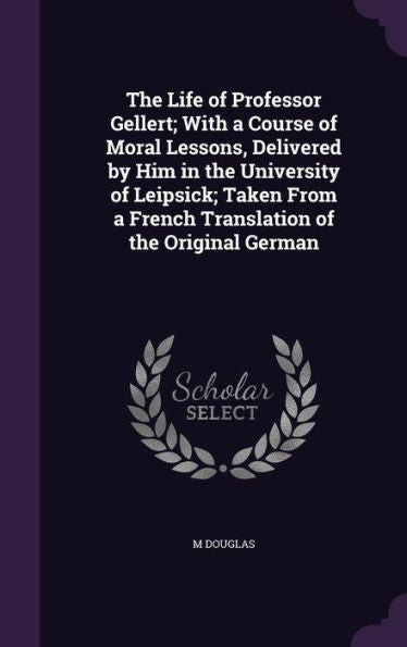 The Life Of Professor Gellert; With A Course Of Moral Lessons, Delivered By Him In The University Of Leipsick; Taken From A French Translation Of The Original German