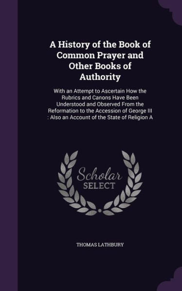 A History Of The Book Of Common Prayer And Other Books Of Authority: With An Attempt To Ascertain How The Rubrics And Canons Have Been Understood And ... Also An Account Of The State Of Religion A
