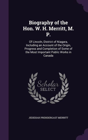 Biography Of The Hon. W. H. Merritt, M. P.: Of Lincoln, District Of Niagara, Including An Account Of The Origin, Progress And Completion Of Some Of The Most Important Public Works In Canada