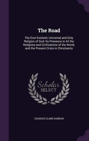 The Road: The Ever-Existent, Universal And Only Religion Of God: Its Presence In All The Religions And Civilizations Of The World, And The Present Crisis In Christianity