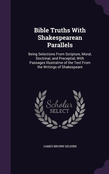 Bible Truths With Shakespearean Parallels: Being Selections From Scripture, Moral, Doctrinal, And Preceptial, With Passages Illustrative Of The Text From The Writings Of Shakespeare