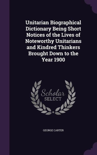 Unitarian Biographical Dictionary Being Short Notices Of The Lives Of Noteworthy Unitarians And Kindred Thinkers Brought Down To The Year 1900