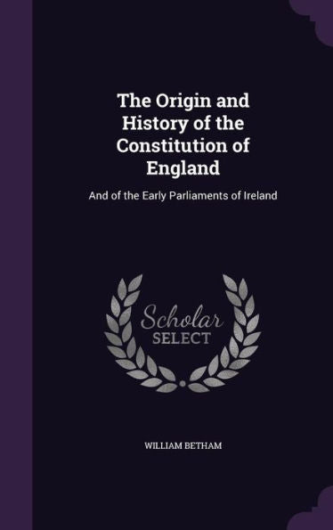 The Origin And History Of The Constitution Of England: And Of The Early Parliaments Of Ireland