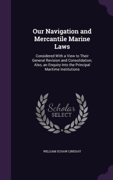 Our Navigation And Mercantile Marine Laws: Considered With A View To Their General Revision And Consolidation; Also, An Enquiry Into The Principal Maritime Institutions