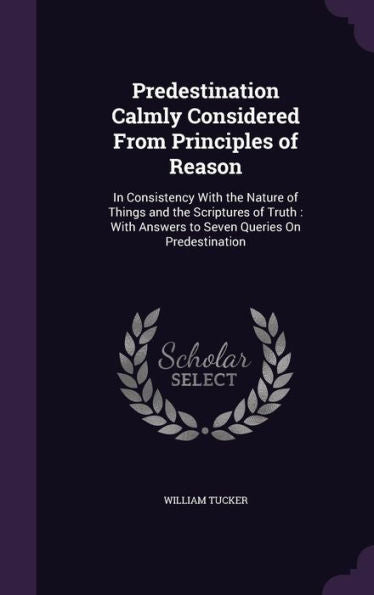 Predestination Calmly Considered From Principles Of Reason: In Consistency With The Nature Of Things And The Scriptures Of Truth: With Answers To Seven Queries On Predestination