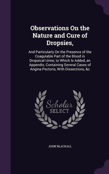 Observations On The Nature And Cure Of Dropsies,: And Particularly On The Presence Of The Coagulable Part Of The Blood In Dropsical Urine; To Which Is ... Of Angina Pectoris, With Dissections, &C