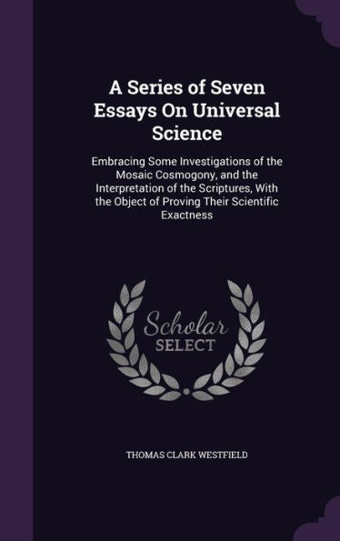 A Series Of Seven Essays On Universal Science: Embracing Some Investigations Of The Mosaic Cosmogony, And The Interpretation Of The Scriptures, With The Object Of Proving Their Scientific Exactness