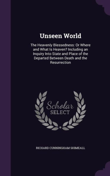 Unseen World: The Heavenly Blessedness: Or Where And What Is Heaven? Including An Inquiry Into State And Place Of The Departed Between Death And The Resurrection