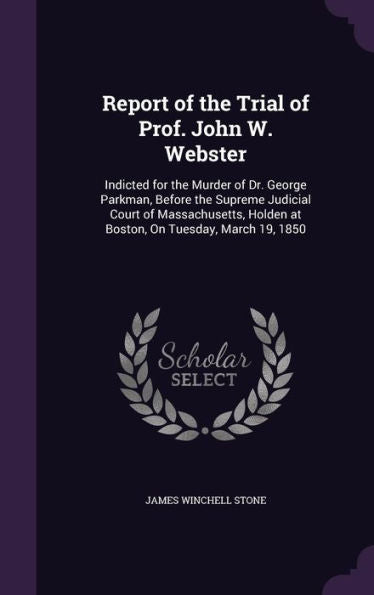 Report Of The Trial Of Prof. John W. Webster: Indicted For The Murder Of Dr. George Parkman, Before The Supreme Judicial Court Of Massachusetts, Holden At Boston, On Tuesday, March 19, 1850