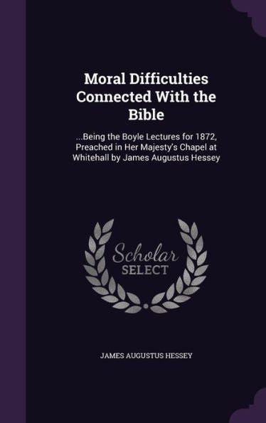 Moral Difficulties Connected With The Bible: ...Being The Boyle Lectures For 1872, Preached In Her Majesty's Chapel At Whitehall By James Augustus Hessey