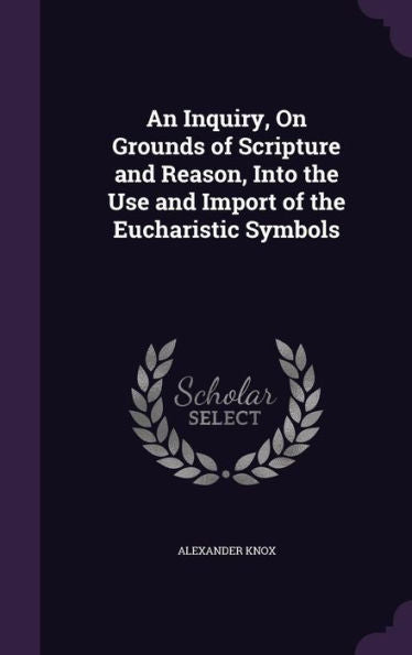 An Inquiry, On Grounds Of Scripture And Reason, Into The Use And Import Of The Eucharistic Symbols