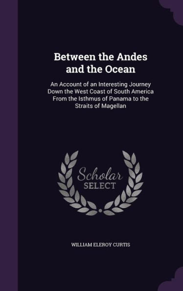 Between The Andes And The Ocean: An Account Of An Interesting Journey Down The West Coast Of South America From The Isthmus Of Panama To The Straits Of Magellan