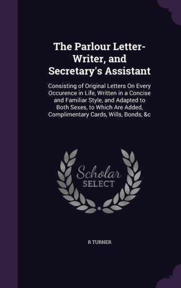The Parlour Letter-Writer, And Secretary's Assistant: Consisting Of Original Letters On Every Occurence In Life, Written In A Concise And Familiar ... Added, Complimentary Cards, Wills, Bonds, &C