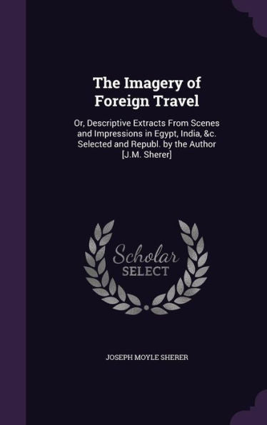 The Imagery Of Foreign Travel: Or, Descriptive Extracts From Scenes And Impressions In Egypt, India, &C. Selected And Republ. By The Author [J.M. Sherer]