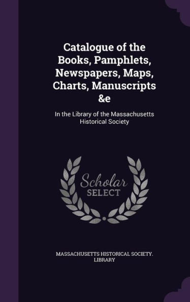 Catalogue Of The Books, Pamphlets, Newspapers, Maps, Charts, Manuscripts &E: In The Library Of The Massachusetts Historical Society