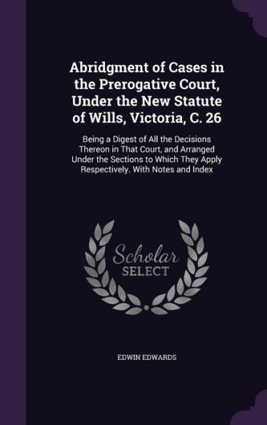 Abridgment Of Cases In The Prerogative Court, Under The New Statute Of Wills, Victoria, C. 26: Being A Digest Of All The Decisions Thereon In That ... They Apply Respectively. With Notes And Index