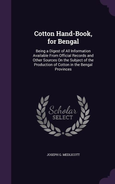 Cotton Hand-Book, For Bengal: Being A Digest Of All Information Available From Official Records And Other Sources On The Subject Of The Production Of Cotton In The Bengal Provinces