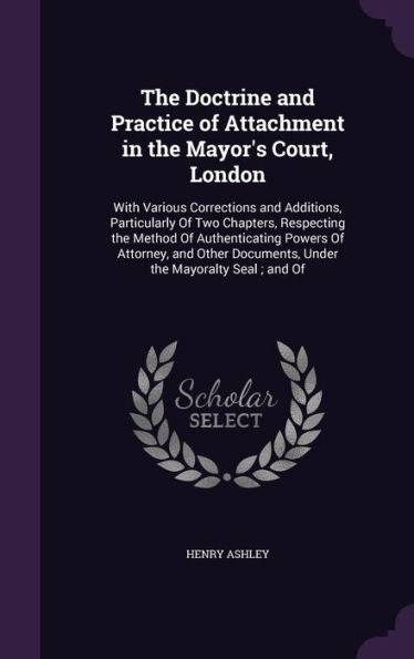 The Doctrine And Practice Of Attachment In The Mayor's Court, London: With Various Corrections And Additions, Particularly Of Two Chapters, Respecting ... Documents, Under The Mayoralty Seal; And Of
