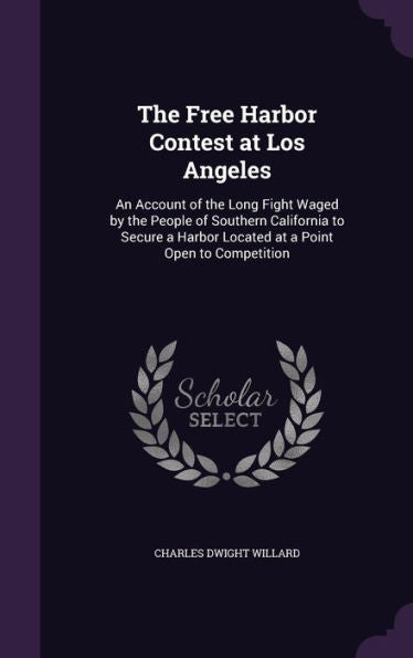 The Free Harbor Contest At Los Angeles: An Account Of The Long Fight Waged By The People Of Southern California To Secure A Harbor Located At A Point Open To Competition