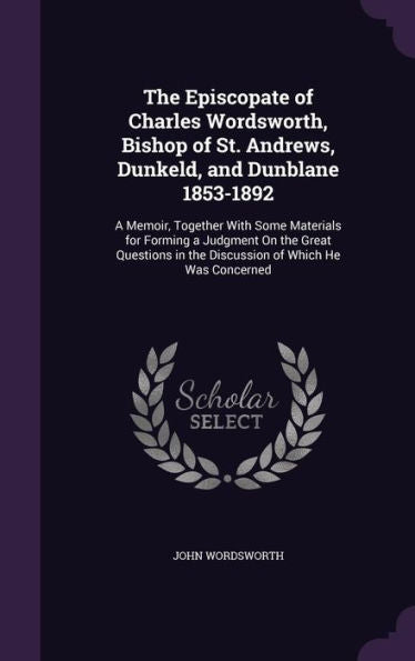 The Episcopate Of Charles Wordsworth, Bishop Of St. Andrews, Dunkeld, And Dunblane 1853-1892: A Memoir, Together With Some Materials For Forming A ... In The Discussion Of Which He Was Concerned