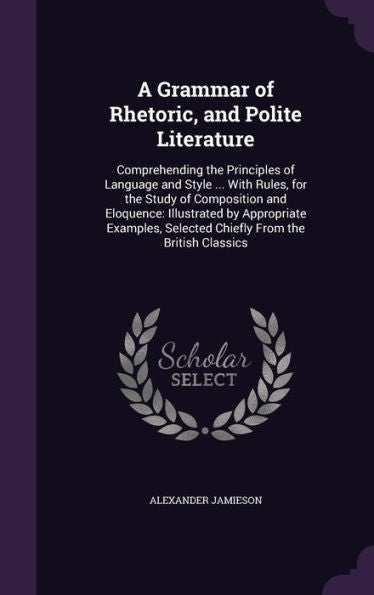 A Grammar Of Rhetoric, And Polite Literature: Comprehending The Principles Of Language And Style ... With Rules, For The Study Of Composition And ... Selected Chiefly From The British Classics