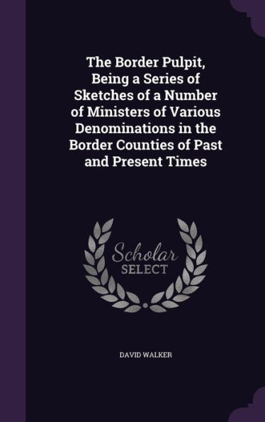 The Border Pulpit, Being A Series Of Sketches Of A Number Of Ministers Of Various Denominations In The Border Counties Of Past And Present Times