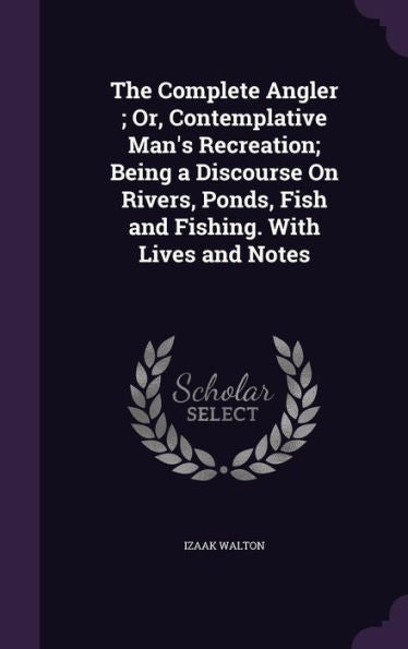 The Complete Angler; Or, Contemplative Man's Recreation; Being A Discourse On Rivers, Ponds, Fish And Fishing. With Lives And Notes