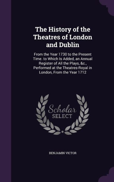 The History Of The Theatres Of London And Dublin: From The Year 1730 To The Present Time. To Which Is Added, An Annual Register Of All The Plays, &C., ... Theatres-Royal In London, From The Year 1712