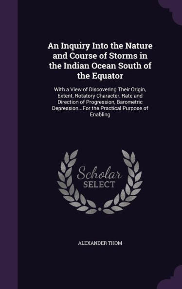 An Inquiry Into The Nature And Course Of Storms In The Indian Ocean South Of The Equator: With A View Of Discovering Their Origin, Extent, Rotatory ... The Practical Purpose Of Enabling