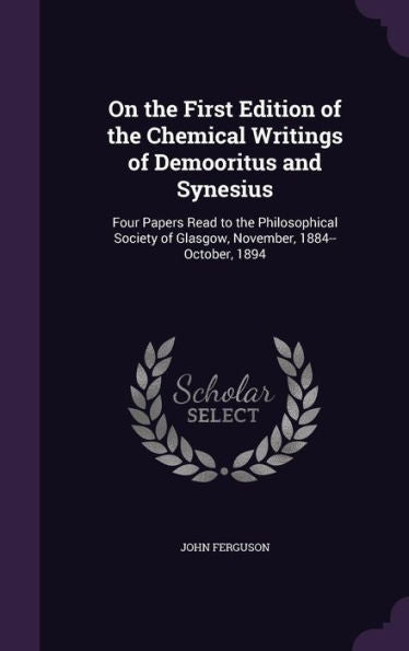 On The First Edition Of The Chemical Writings Of Demooritus And Synesius: Four Papers Read To The Philosophical Society Of Glasgow, November, 1884--October, 1894