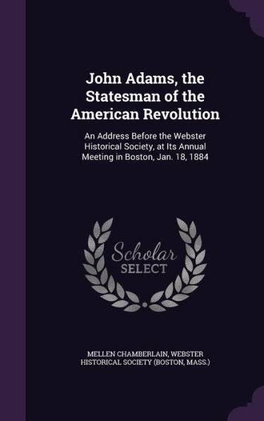 John Adams, The Statesman Of The American Revolution: An Address Before The Webster Historical Society, At Its Annual Meeting In Boston, Jan. 18, 1884