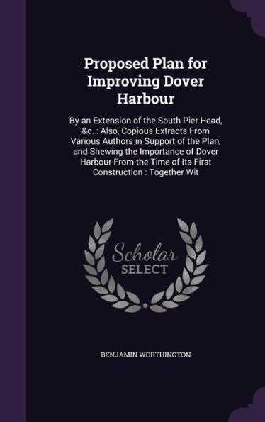 Proposed Plan For Improving Dover Harbour: By An Extension Of The South Pier Head, &C.: Also, Copious Extracts From Various Authors In Support Of The ... Time Of Its First Construction: Together Wit